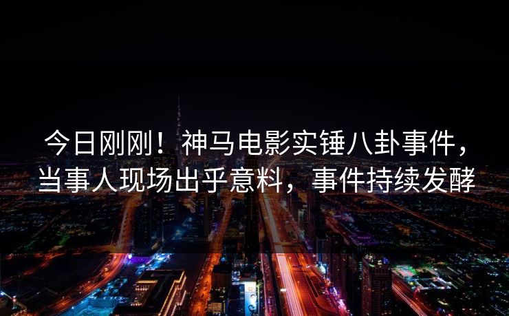 今日刚刚！神马电影实锤八卦事件，当事人现场出乎意料，事件持续发酵