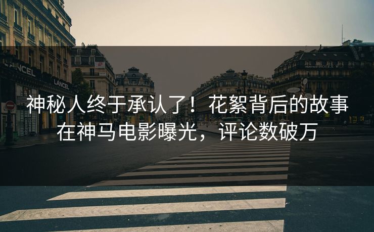 神秘人终于承认了！花絮背后的故事在神马电影曝光，评论数破万