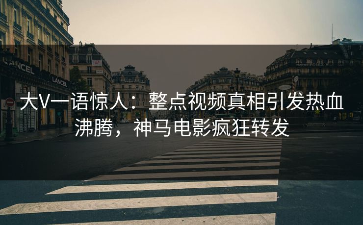 大V一语惊人：整点视频真相引发热血沸腾，神马电影疯狂转发