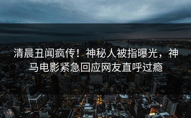 清晨丑闻疯传！神秘人被指曝光，神马电影紧急回应网友直呼过瘾