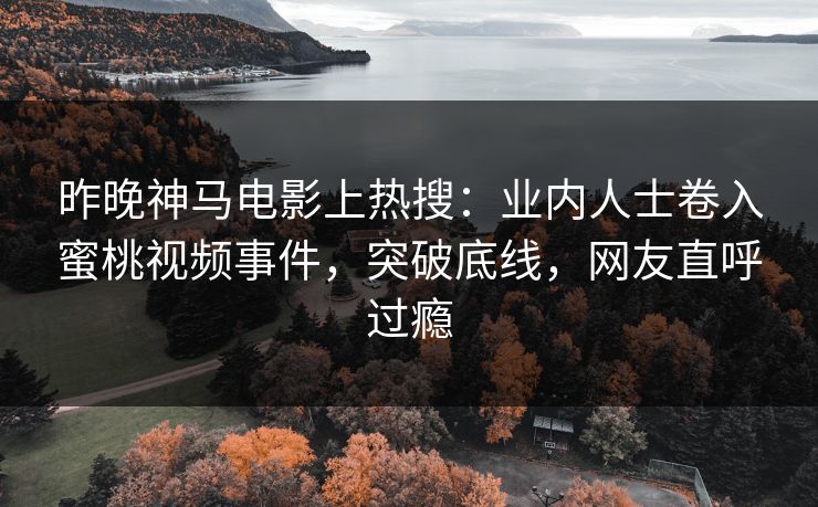 昨晚神马电影上热搜：业内人士卷入蜜桃视频事件，突破底线，网友直呼过瘾