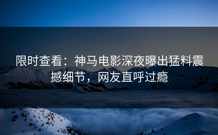 限时查看：神马电影深夜曝出猛料震撼细节，网友直呼过瘾