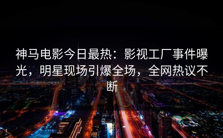 神马电影今日最热：影视工厂事件曝光，明星现场引爆全场，全网热议不断