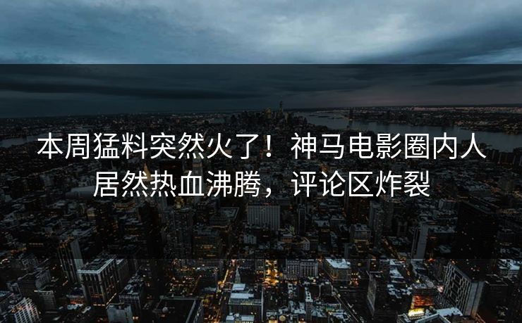 本周猛料突然火了！神马电影圈内人居然热血沸腾，评论区炸裂