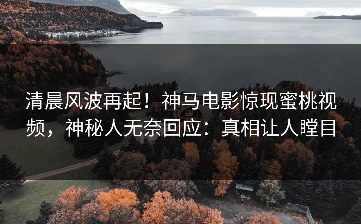 清晨风波再起！神马电影惊现蜜桃视频，神秘人无奈回应：真相让人瞠目