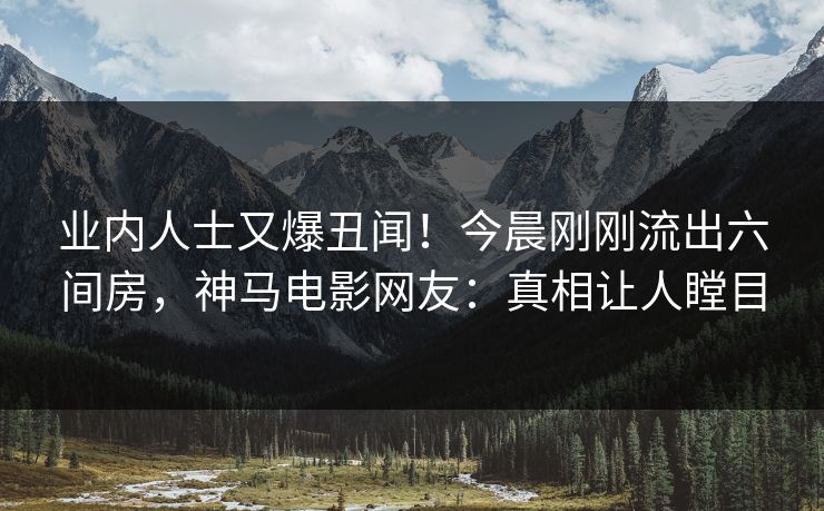业内人士又爆丑闻！今晨刚刚流出六间房，神马电影网友：真相让人瞠目