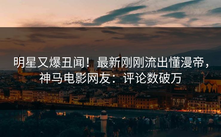明星又爆丑闻！最新刚刚流出懂漫帝，神马电影网友：评论数破万