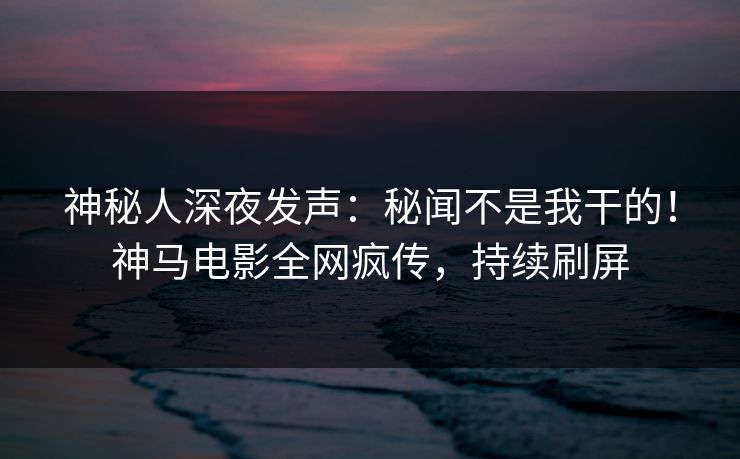 神秘人深夜发声：秘闻不是我干的！神马电影全网疯传，持续刷屏