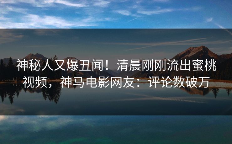 神秘人又爆丑闻！清晨刚刚流出蜜桃视频，神马电影网友：评论数破万