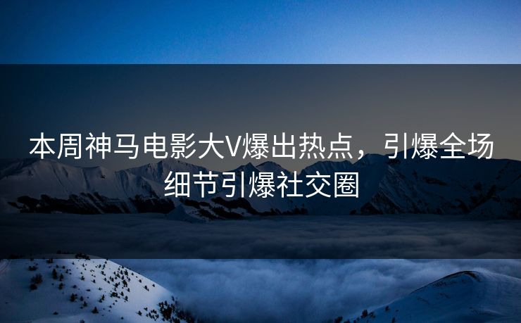 本周神马电影大V爆出热点，引爆全场细节引爆社交圈