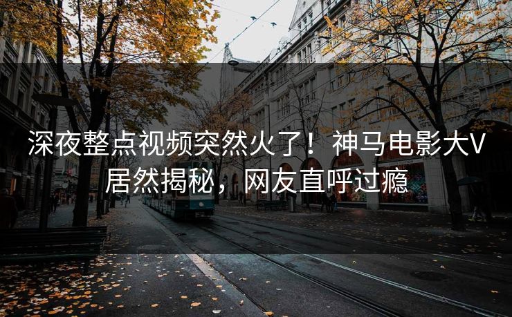深夜整点视频突然火了！神马电影大V居然揭秘，网友直呼过瘾