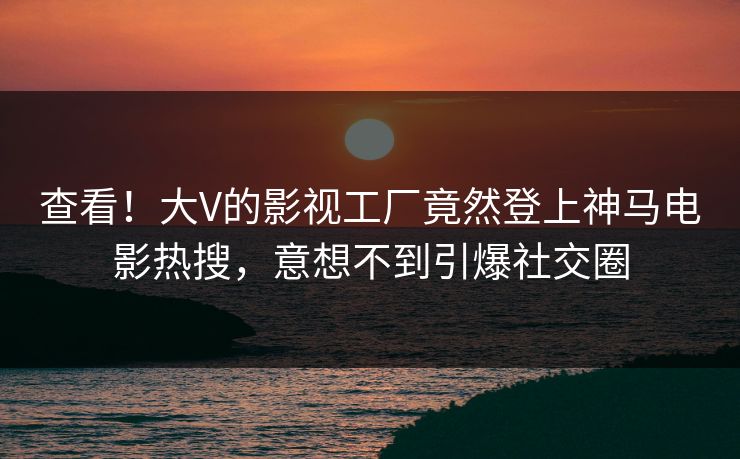 查看！大V的影视工厂竟然登上神马电影热搜，意想不到引爆社交圈