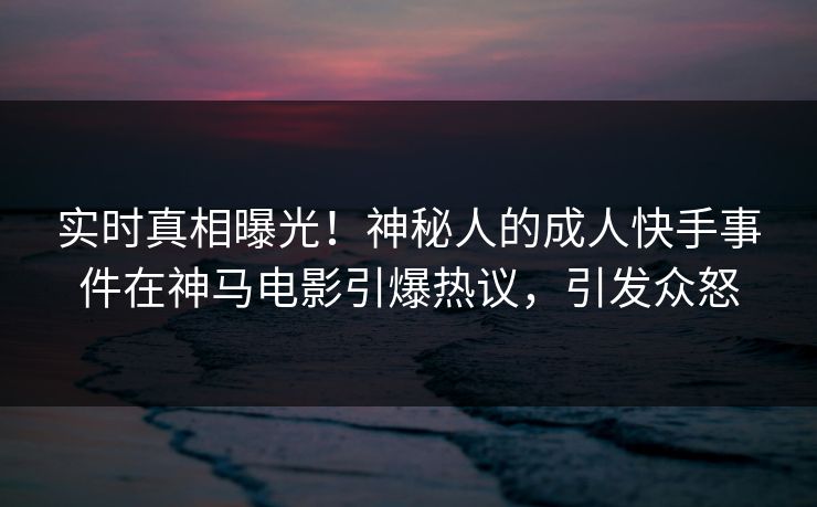实时真相曝光！神秘人的成人快手事件在神马电影引爆热议，引发众怒