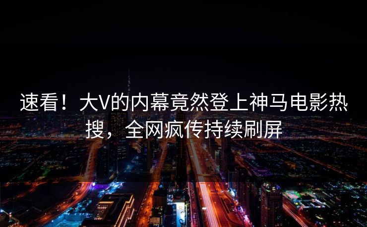 速看！大V的内幕竟然登上神马电影热搜，全网疯传持续刷屏