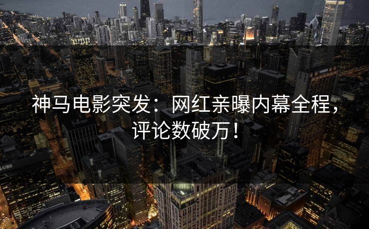 神马电影突发：网红亲曝内幕全程，评论数破万！
