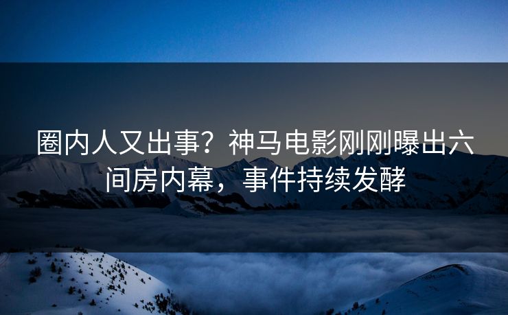 圈内人又出事？神马电影刚刚曝出六间房内幕，事件持续发酵