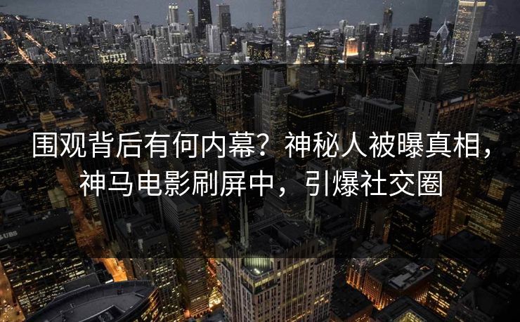 围观背后有何内幕？神秘人被曝真相，神马电影刷屏中，引爆社交圈