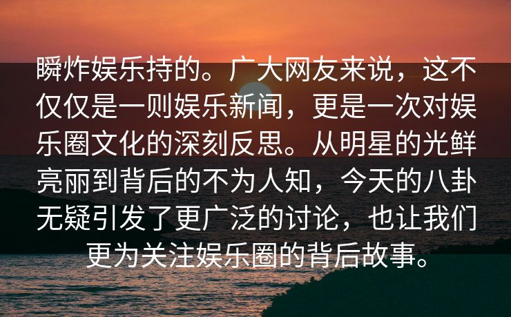 瞬炸娱乐持的。广大网友来说，这不仅仅是一则娱乐新闻，更是一次对娱乐圈文化的深刻反思。从明星的光鲜亮丽到背后的不为人知，今天的八卦无疑引发了更广泛的讨论，也让我们更为关注娱乐圈的背后故事。