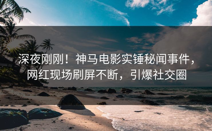 深夜刚刚！神马电影实锤秘闻事件，网红现场刷屏不断，引爆社交圈