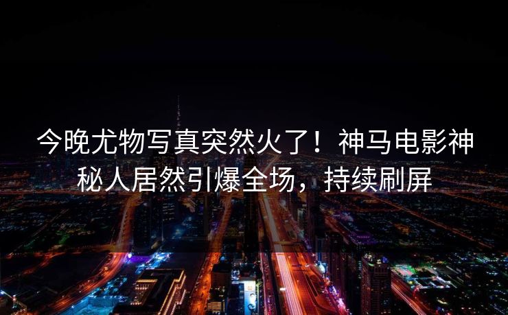 今晚尤物写真突然火了！神马电影神秘人居然引爆全场，持续刷屏