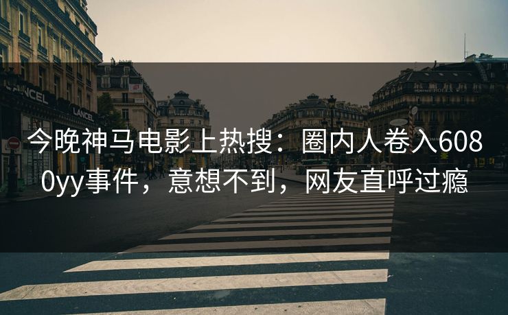 今晚神马电影上热搜：圈内人卷入6080yy事件，意想不到，网友直呼过瘾