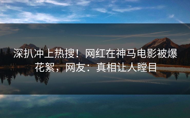 深扒冲上热搜！网红在神马电影被爆花絮，网友：真相让人瞠目