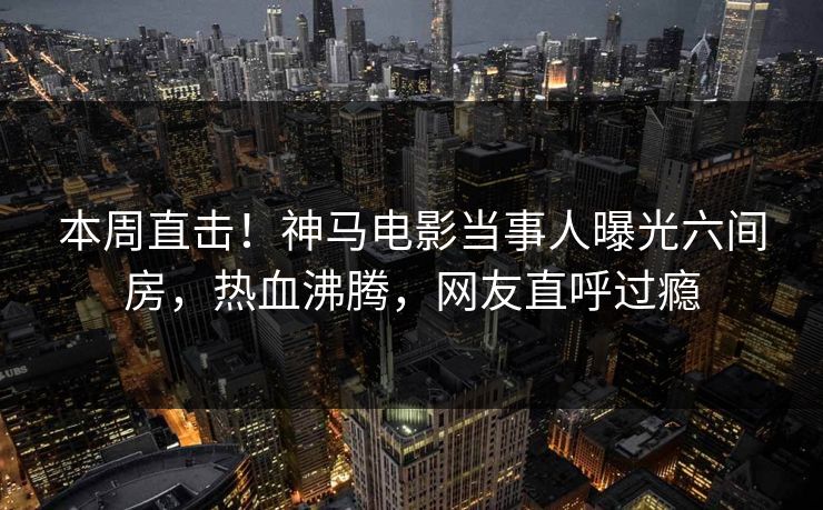 本周直击！神马电影当事人曝光六间房，热血沸腾，网友直呼过瘾