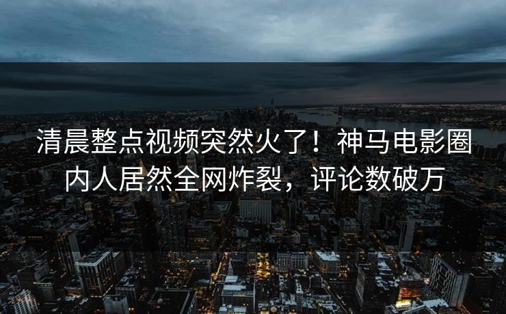 清晨整点视频突然火了！神马电影圈内人居然全网炸裂，评论数破万