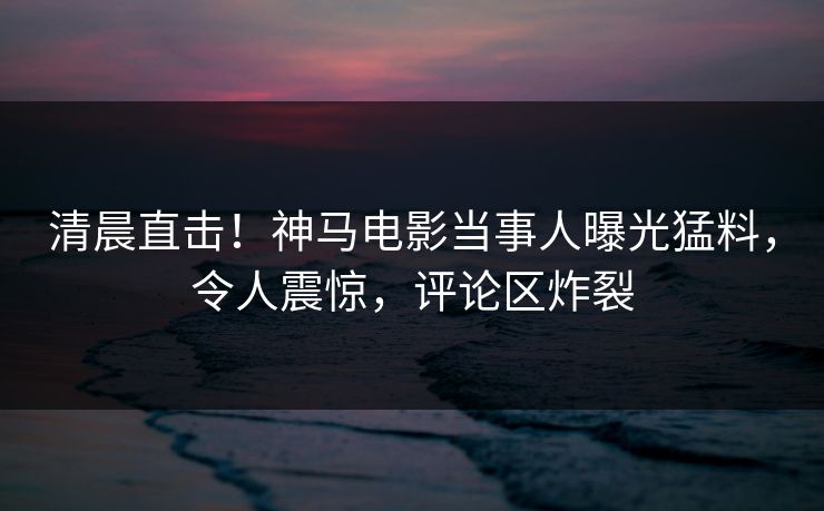 清晨直击!神马电影当事人曝光猛料,令人震惊,评论区炸裂 清晨直击!神马电影当事人曝光猛料,令人震惊,评论区炸裂
