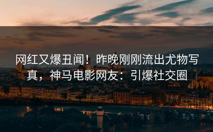 网红又爆丑闻！昨晚刚刚流出尤物写真，神马电影网友：引爆社交圈
