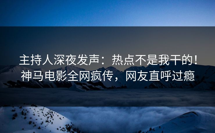 主持人深夜发声：热点不是我干的！神马电影全网疯传，网友直呼过瘾