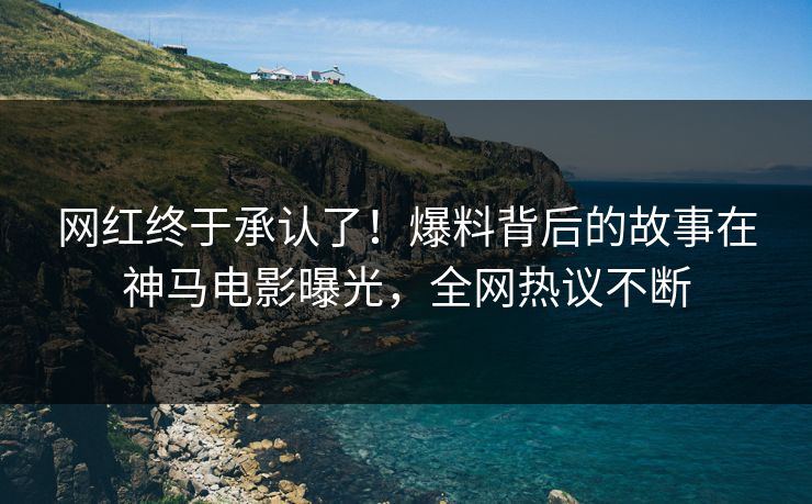 网红终于承认了！爆料背后的故事在神马电影曝光，全网热议不断