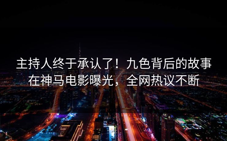 主持人终于承认了！九色背后的故事在神马电影曝光，全网热议不断