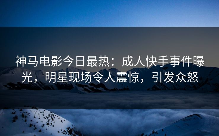 神马电影今日最热：成人快手事件曝光，明星现场令人震惊，引发众怒