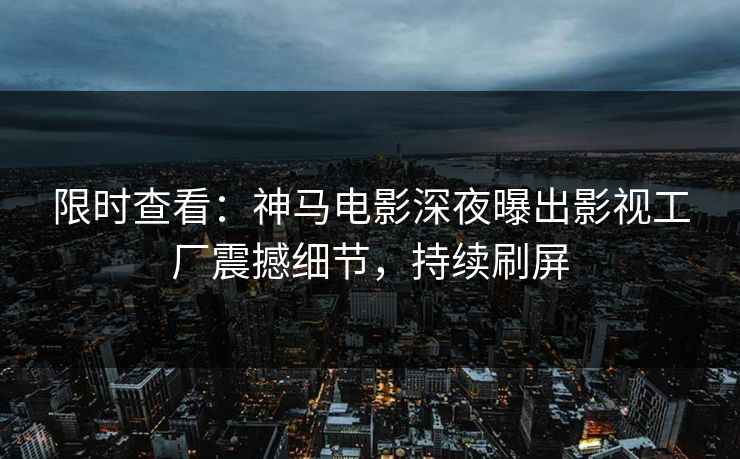 限时查看：神马电影深夜曝出影视工厂震撼细节，持续刷屏