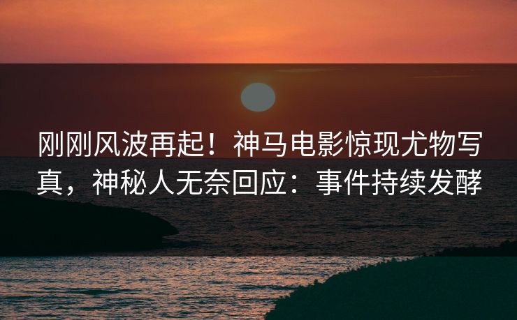 刚刚风波再起！神马电影惊现尤物写真，神秘人无奈回应：事件持续发酵