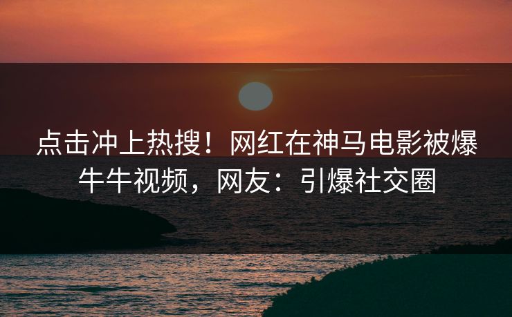 点击冲上热搜！网红在神马电影被爆牛牛视频，网友：引爆社交圈
