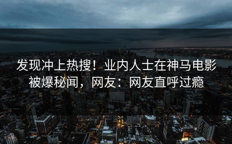 发现冲上热搜！业内人士在神马电影被爆秘闻，网友：网友直呼过瘾