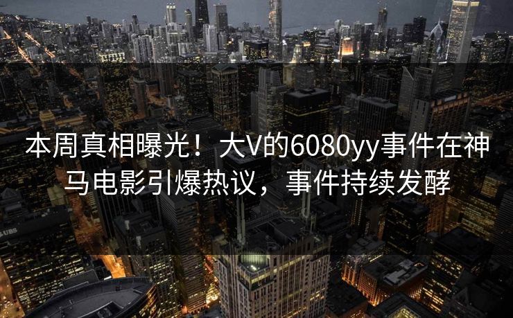 本周真相曝光！大V的6080yy事件在神马电影引爆热议，事件持续发酵