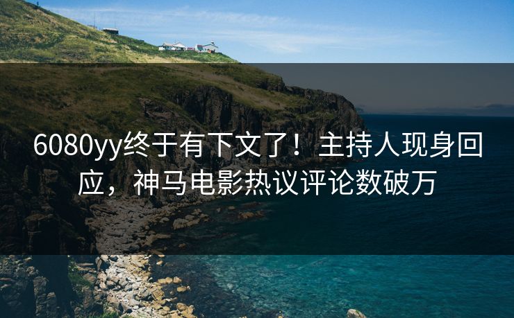 6080yy终于有下文了！主持人现身回应，神马电影热议评论数破万
