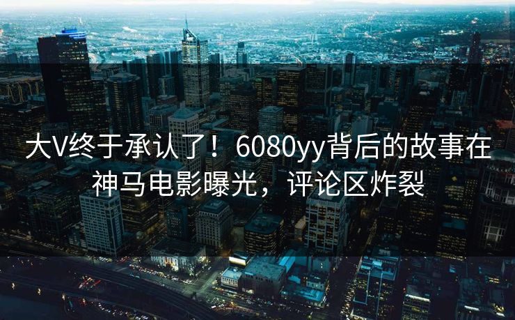 大V终于承认了！6080yy背后的故事在神马电影曝光，评论区炸裂
