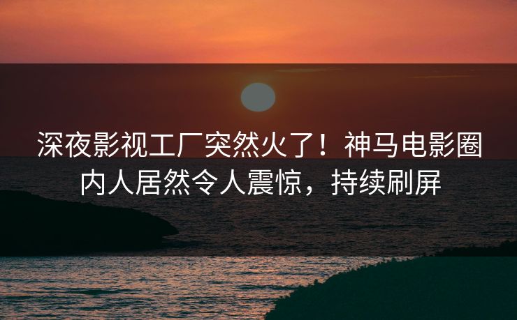 深夜影视工厂突然火了！神马电影圈内人居然令人震惊，持续刷屏