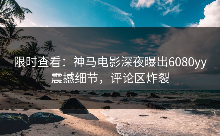 限时查看：神马电影深夜曝出6080yy震撼细节，评论区炸裂