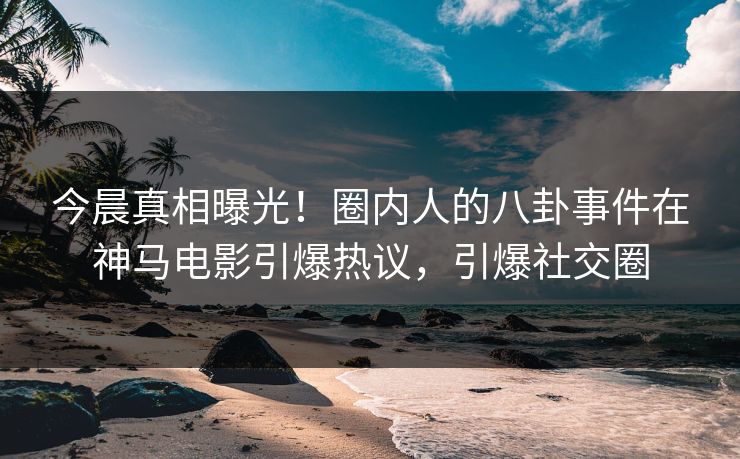 今晨真相曝光！圈内人的八卦事件在神马电影引爆热议，引爆社交圈