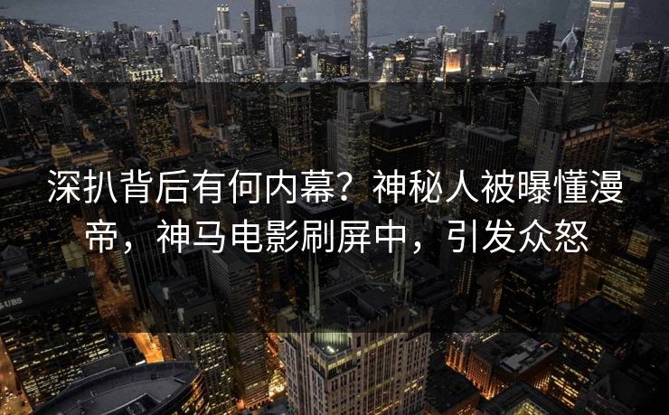 深扒背后有何内幕？神秘人被曝懂漫帝，神马电影刷屏中，引发众怒