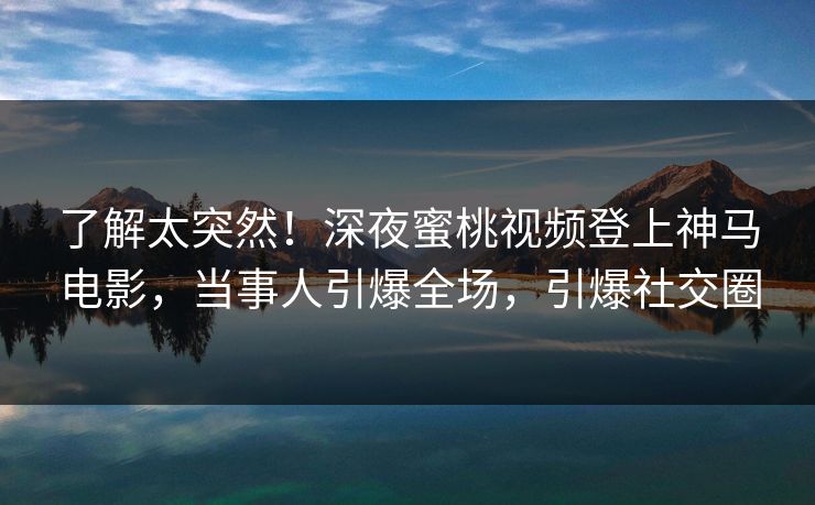 了解太突然！深夜蜜桃视频登上神马电影，当事人引爆全场，引爆社交圈