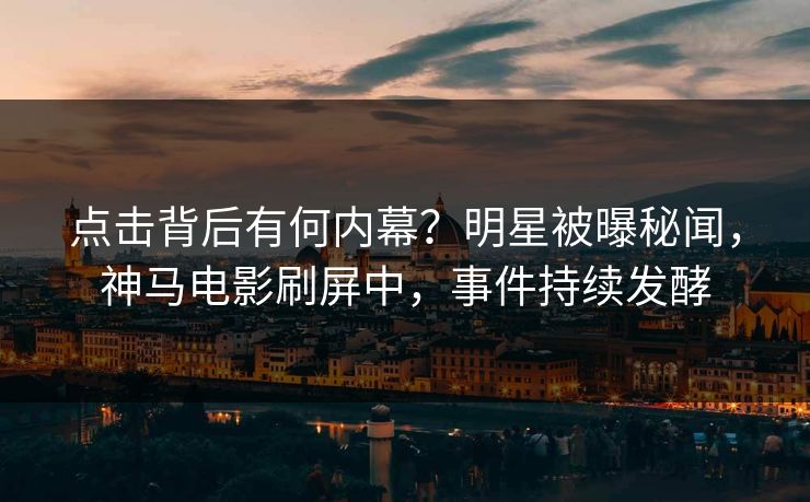 点击背后有何内幕？明星被曝秘闻，神马电影刷屏中，事件持续发酵