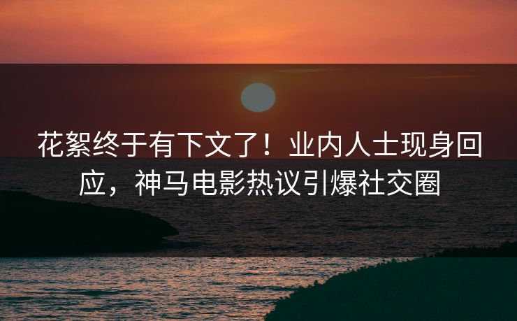 花絮终于有下文了！业内人士现身回应，神马电影热议引爆社交圈