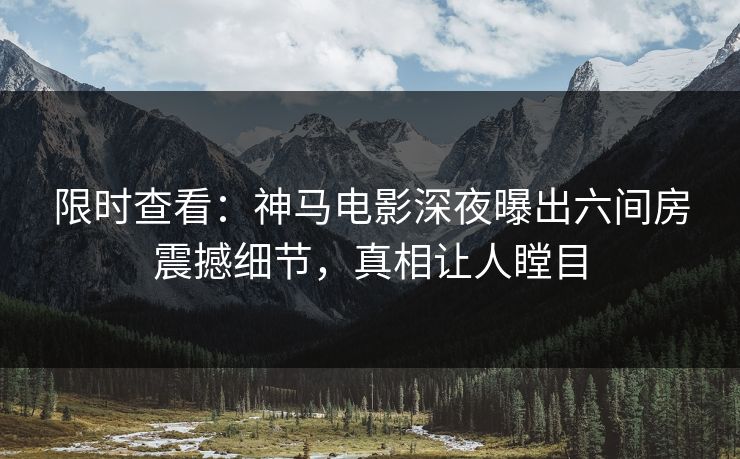 限时查看：神马电影深夜曝出六间房震撼细节，真相让人瞠目