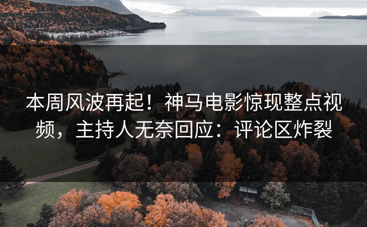 本周风波再起！神马电影惊现整点视频，主持人无奈回应：评论区炸裂
